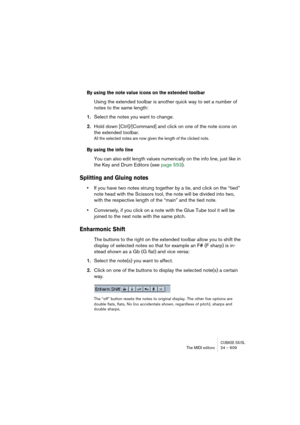 Page 609CUBASE SX/SLThe MIDI editors 24 – 609
By using the note value icons on the extended toolbar
Using the extended toolbar is another quick way to set a number of 
notes to the same length:
1.Select the notes you want to change.
2.Hold down [Ctrl]/[Command] and click on one of the note icons on 
the extended toolbar.
All the selected notes are now given the length of the clicked note.
By using the info line
You can also edit length values numerically on the info line, just like in 
the Key and Drum Editors...