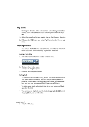 Page 610CUBASE SX/SL24 – 610 The MIDI editors
Flip Stems
Normally the direction of the note stems is automatically selected ac-
cording to the note pitches, but you can change this manually if you 
like:
1.Select the notes for which you want to change (flip) the stem direction.
2.Pull down the MIDI menu and select Flip Stems from the Scores sub-
menu.
Working with text
You can use the Text tool to add comments, articulation or instrumen-
tation advice and other text strings anywhere in the score:
Adding a text...