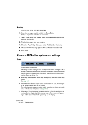 Page 612CUBASE SX/SL24 – 612 The MIDI editors
Printing
To print your score, proceed as follows:
1.Open the parts you want to print in the Score Editor.
Printing is only available from within the Score Editor.
2.Select Page Setup from the File menu and make sure all your Printer 
settings are correct.
3.This includes paper size and margins.
4.Close the Page Setup dialog and select Print from the File menu.
5.The standard Print dialog appears. Fill out the options as desired.
6.Click Print.
Common MIDI editor...