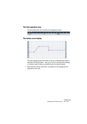 Page 619CUBASE SX/SLWorking with the Tempo track 25 – 619
The time signature area
The area below the ruler contains time signature events. 
The tempo curve display
The main display shows the tempo curve (or, if Fixed tempo mode is 
selected, the Fixed tempo – see page 624). To the left of the display 
is a tempo scale to help you quickly locate the desired tempo.
•Note that the vertical “grid lines” correspond to the display format 
selected for the ruler. 