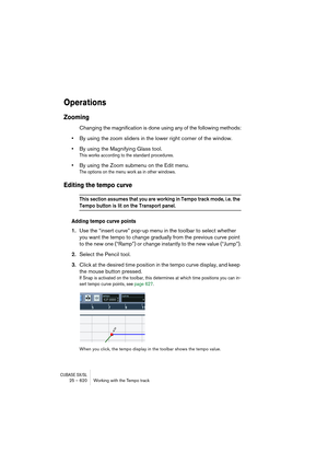 Page 620CUBASE SX/SL25 – 620 Working with the Tempo track
Operations
Zooming
Changing the magnification is done using any of the following methods:
•By using the zoom sliders in the lower right corner of the window.
•By using the Magnifying Glass tool.
This works according to the standard procedures.
•By using the Zoom submenu on the Edit menu.
The options on the menu work as in other windows.
Editing the tempo curve
This section assumes that you are working in Tempo track mode, i.e. the 
Tempo button is lit on...