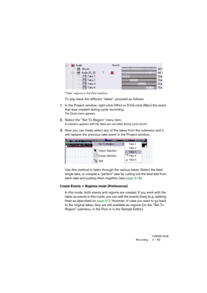 Page 63CUBASE SX/SLRecording4 – 63
“Take” regions in the Pool window.
To play back the different “takes”, proceed as follows:
1.In the Project window, right-click (Win) or [Ctrl]-click (Mac) the event 
that was created during cycle recording.
The Quick menu appears.
2.Select the “Set To Region” menu item.
A submenu appears with the takes you recorded during cycle record.
3.Now you can freely select any of the takes from the submenu and it 
will replace the previous take event in the Project window.
Use this...