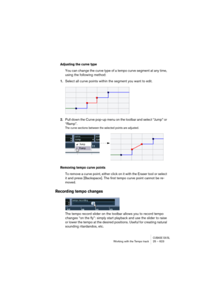 Page 623CUBASE SX/SLWorking with the Tempo track 25 – 623
Adjusting the curve type
You can change the curve type of a tempo curve segment at any time, 
using the following method:
1.Select all curve points within the segment you want to edit.
2.Pull down the Curve pop-up menu on the toolbar and select “Jump” or 
“Ramp”.
The curve sections between the selected points are adjusted.
Removing tempo curve points
To remove a curve point, either click on it with the Eraser tool or select 
it and press [Backspace]. The...