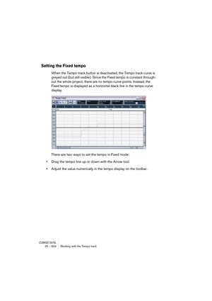 Page 624CUBASE SX/SL25 – 624 Working with the Tempo track
Setting the Fixed tempo
When the Tempo track button is deactivated, the Tempo track curve is 
greyed out (but still visible). Since the Fixed tempo is constant through-
out the whole project, there are no tempo curve points. Instead, the 
Fixed tempo is displayed as a horizontal black line in the tempo curve 
display.
There are two ways to set the tempo in Fixed mode:
•Drag the tempo line up or down with the Arrow tool.
•Adjust the value numerically in...