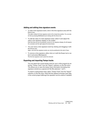 Page 625CUBASE SX/SLWorking with the Tempo track 25 – 625
Adding and editing time signature events
•To add a time signature event, click in the time signature area with the 
Pencil tool. 
This adds a default 4/4 time signature event at the closest bar position. You can also 
do this by pressing [Alt]/[Option] and clicking with the Arrow tool.
•To edit the value of a time signature event, select it and adjust the 
value in the signature display on the toolbar.
Note that there are two thumbwheel controls for the...