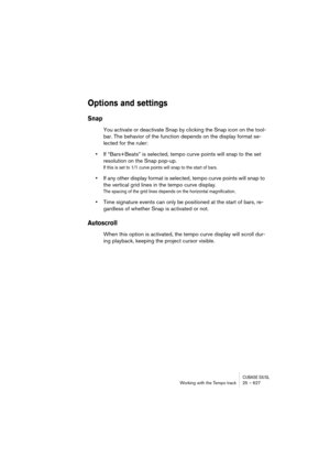 Page 627CUBASE SX/SLWorking with the Tempo track 25 – 627
Options and settings
Snap
You activate or deactivate Snap by clicking the Snap icon on the tool-
bar. The behavior of the function depends on the display format se-
lected for the ruler:
•If “Bars+Beats” is selected, tempo curve points will snap to the set 
resolution on the Snap pop-up.
If this is set to 1/1 curve points will snap to the start of bars.
•If any other display format is selected, tempo curve points will snap to 
the vertical grid lines in...