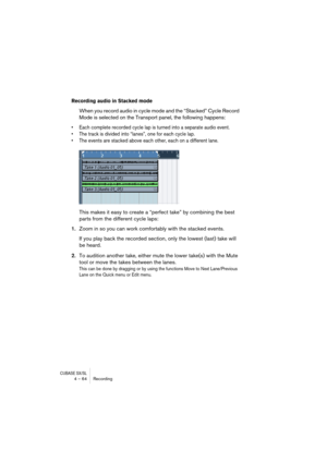 Page 64CUBASE SX/SL4 – 64 Recording
Recording audio in Stacked mode
When you record audio in cycle mode and the “Stacked” Cycle Record 
Mode is selected on the Transport panel, the following happens: 
• Each complete recorded cycle lap is turned into a separate audio event.
• The track is divided into “lanes”, one for each cycle lap.
• The events are stacked above each other, each on a different lane.
This makes it easy to create a “perfect take” by combining the best 
parts from the different cycle laps:...