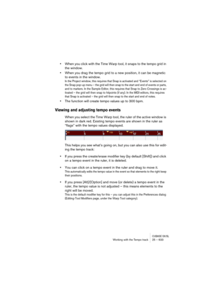 Page 633CUBASE SX/SLWorking with the Tempo track 25 – 633
•When you click with the Time Warp tool, it snaps to the tempo grid in 
the window.
•When you drag the tempo grid to a new position, it can be magnetic 
to events in the window.
In the Project window, this requires that Snap is activated and “Events” is selected on 
the Snap pop-up menu – the grid will then snap to the start and end of events or parts, 
and to markers. In the Sample Editor, this requires that Snap to Zero Crossings is ac-
tivated – the...