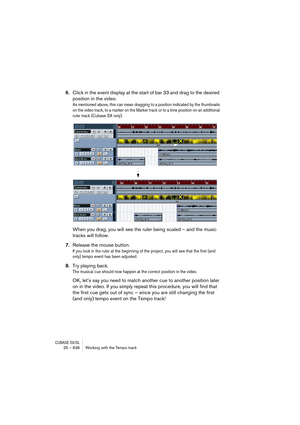 Page 636CUBASE SX/SL25 – 636 Working with the Tempo track
6.Click in the event display at the start of bar 33 and drag to the desired 
position in the video.
As mentioned above, this can mean dragging to a position indicated by the thumbnails 
on the video track, to a marker on the Marker track or to a time position on an additional 
ruler track (Cubase SX only).
When you drag, you will see the ruler being scaled – and the music 
tracks will follow.
7.Release the mouse button.
If you look in the ruler at the...