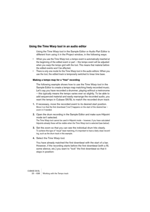 Page 638CUBASE SX/SL25 – 638 Working with the Tempo track
Using the Time Warp tool in an audio editor
Using the Time Warp tool in the Sample Editor or Audio Part Editor is 
different from using it in the Project window, in the following ways:
• When you use the Time Warp tool, a tempo event is automatically inserted at 
the beginning of the edited event or part – this tempo event will be adjusted 
when you warp the tempo grid with the tool. This means that material before 
the edited events won’t be affected.
•...