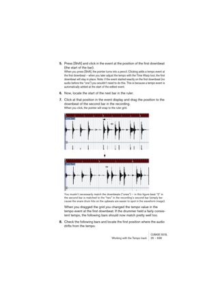 Page 639CUBASE SX/SLWorking with the Tempo track 25 – 639
5.Press [Shift] and click in the event at the position of the first downbeat 
(the start of the bar).
When you press [Shift], the pointer turns into a pencil. Clicking adds a tempo event at 
the first downbeat – when you later adjust the tempo with the Time Warp tool, the first 
downbeat will stay in place. Note: if the event started exactly on the first downbeat (no 
audio before the “one”) you wouldn’t need to do this. This is because a tempo event is...