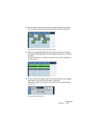 Page 65CUBASE SX/SLRecording4 – 65
3.Edit the takes so that only the parts you want to keep can be heard.
You can cut events with the Scissors tool, resize them, mute them or delete them.
The sections that will be heard are indicated in green.
4.When you are satisfied with the result, select all events on all lanes 
and select “Delete Overlaps” from the Advanced submenu on the Au-
dio menu.
This puts all events back on a single lane and resizes events so that overlapped sec-
tions are removed.
5.To turn off the...