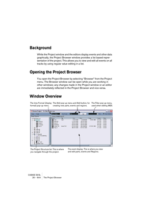 Page 644CUBASE SX/SL26 – 644 The Project Browser
Background
While the Project window and the editors display events and other data 
graphically, the Project Browser window provides a list based repre-
sentation of the project. This allows you to view and edit all events on all 
tracks by using regular value editing in a list.
Opening the Project Browser
You open the Project Browser by selecting “Browser” from the Project 
menu. The Browser window can be open while you are working in 
other windows; any changes...