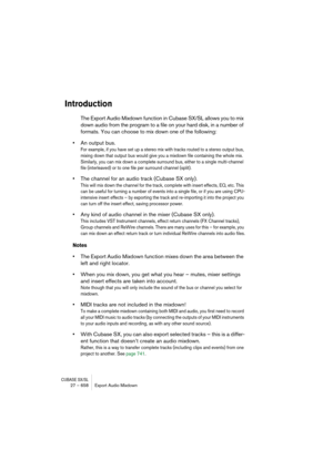 Page 658CUBASE SX/SL27 – 658 Export Audio Mixdown
Introduction
The Export Audio Mixdown function in Cubase SX/SL allows you to mix 
down audio from the program to a file on your hard disk, in a number of 
formats. You can choose to mix down one of the following:
•An output bus.
For example, if you have set up a stereo mix with tracks routed to a stereo output bus, 
mixing down that output bus would give you a mixdown file containing the whole mix. 
Similarly, you can mix down a complete surround bus, either to a...