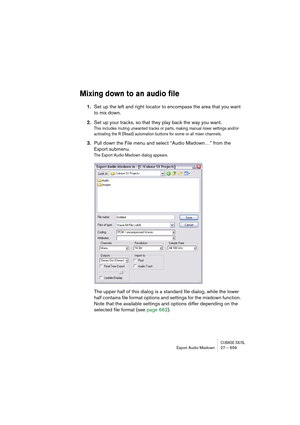 Page 659CUBASE SX/SLExport Audio Mixdown 27 – 659
Mixing down to an audio file
1.Set up the left and right locator to encompass the area that you want 
to mix down.
2.Set up your tracks, so that they play back the way you want.
This includes muting unwanted tracks or parts, making manual mixer settings and/or 
activating the R (Read) automation buttons for some or all mixer channels.
3.Pull down the File menu and select “Audio Mixdown…” from the 
Export submenu.
The Export Audio Mixdown dialog appears.
The upper...