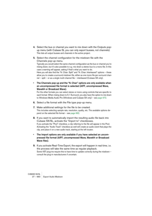 Page 660CUBASE SX/SL27 – 660 Export Audio Mixdown
4.Select the bus or channel you want to mix down with the Outputs pop-
up menu (with Cubase SL you can only export busses, not channels).
This lists all output busses and channels in the active project.
5.Select the channel configuration for the mixdown file with the 
Channels pop-up menu.
Typically you would select the same channel configuration as the bus or channel you’re 
mixing down, but it’s also possible to e.g. mix down a stereo bus to a mono file. In...