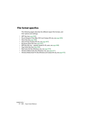 Page 662CUBASE SX/SL27 – 662 Export Audio Mixdown
File format specifics
The following pages describe the different export file formats, and 
their options and settings.
• AIFF files (see page 663).
• Sound Designer II files (Mac OS X and Cubase SX only, see page 665).
• Wave files (see page 665).
• Wave 64 files (Cubase SX only, see page 667).
• Broadcast Wave files (see page 667).
• MP3 files (SX only – upgrade needed for SL users, see page 668).
• Ogg Vorbis files (see page 669).
• Real Audio G2 files (Windows...