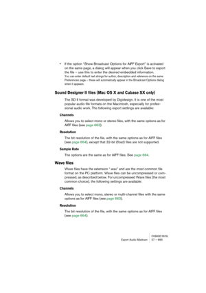 Page 665CUBASE SX/SLExport Audio Mixdown 27 – 665
•If the option “Show Broadcast Options for AIFF Export” is activated 
on the same page, a dialog will appear when you click Save to export 
the file – use this to enter the desired embedded information.
You can enter default text strings for author, description and reference on the same 
Preferences page – these will automatically appear in the Broadcast Options dialog 
when it appears.
Sound Designer II files (Mac OS X and Cubase SX only)
The SD II format was...