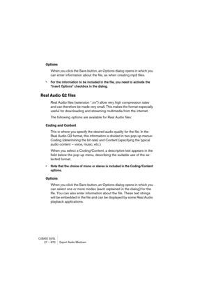 Page 670CUBASE SX/SL27 – 670 Export Audio Mixdown
Options
When you click the Save button, an Options dialog opens in which you 
can enter information about the file, as when creating mp3 files.
• For the information to be included in the file, you need to activate the 
“Insert Options” checkbox in the dialog.
Real Audio G2 files
Real Audio files (extension “.rm”) allow very high compression rates 
and can therefore be made very small. This makes the format especially 
useful for downloading and streaming...