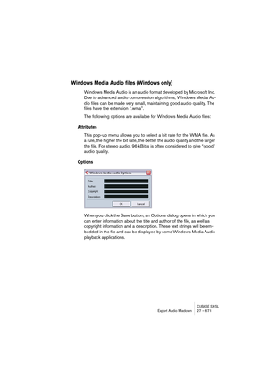 Page 671CUBASE SX/SLExport Audio Mixdown 27 – 671
Windows Media Audio files (Windows only)
Windows Media Audio is an audio format developed by Microsoft Inc. 
Due to advanced audio compression algorithms, Windows Media Au-
dio files can be made very small, maintaining good audio quality. The 
files have the extension “.wma”.
The following options are available for Windows Media Audio files:
Attributes
This pop-up menu allows you to select a bit rate for the WMA file. As 
a rule, the higher the bit rate, the...