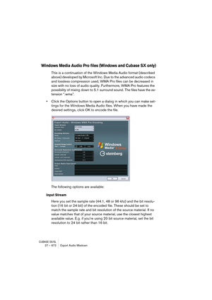 Page 672CUBASE SX/SL27 – 672 Export Audio Mixdown
Windows Media Audio Pro files (Windows and Cubase SX only)
This is a continuation of the Windows Media Audio format (described 
above) developed by Microsoft Inc. Due to the advanced audio codecs 
and lossless compression used, WMA Pro files can be decreased in 
size with no loss of audio quality. Furthermore, WMA Pro features the 
possibility of mixing down to 5.1 surround sound. The files have the ex-
tension “.wma”.
•Click the Options button to open a dialog...