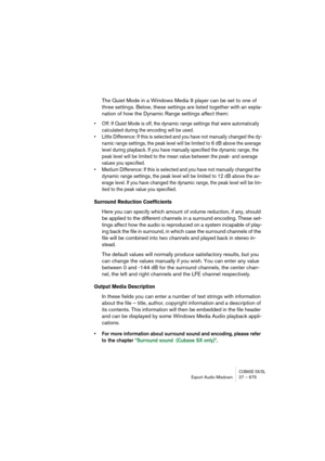 Page 675CUBASE SX/SLExport Audio Mixdown 27 – 675
The Quiet Mode in a Windows Media 9 player can be set to one of 
three settings. Below, these settings are listed together with an expla-
nation of how the Dynamic Range settings affect them:
• Off: If Quiet Mode is off, the dynamic range settings that were automatically 
calculated during the encoding will be used.
• Little Difference: If this is selected and you have not manually changed the dy-
namic range settings, the peak level will be limited to 6 dB above...