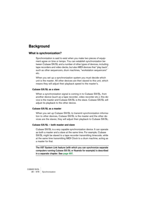 Page 678CUBASE SX/SL28 – 678 Synchronization
Background
What is synchronization?
Synchronization is said to exist when you make two pieces of equip-
ment agree on time or tempo. You can establish synchronization be-
tween Cubase SX/SL and a number of other types of devices, including 
tape recorders and video decks, but also MIDI devices that “play back”, 
such as other sequencers, drum machines, “workstation sequencers” 
etc.
When you set up a synchronization system you must decide which 
unit is the master....