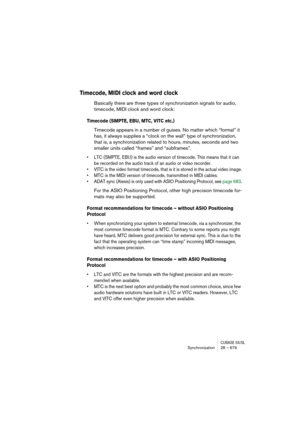 Page 679CUBASE SX/SLSynchronization 28 – 679
Timecode, MIDI clock and word clock
Basically there are three types of synchronization signals for audio, 
timecode, MIDI clock and word clock:
Timecode (SMPTE, EBU, MTC, VITC etc.)
Timecode appears in a number of guises. No matter which “format” it 
has, it always supplies a “clock on the wall” type of synchronization, 
that is, a synchronization related to hours, minutes, seconds and two 
smaller units called “frames” and “subframes”.
• LTC (SMPTE, EBU) is the audio...