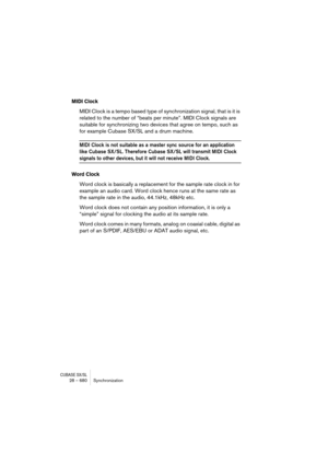Page 680CUBASE SX/SL28 – 680 Synchronization
MIDI Clock
MIDI Clock is a tempo based type of synchronization signal, that is it is 
related to the number of “beats per minute”. MIDI Clock signals are 
suitable for synchronizing two devices that agree on tempo, such as 
for example Cubase SX/SL and a drum machine.
MIDI Clock is not suitable as a master sync source for an application 
like Cubase SX/SL. Therefore Cubase SX/SL will transmit MIDI Clock 
signals to other devices, but it will not receive MIDI Clock....