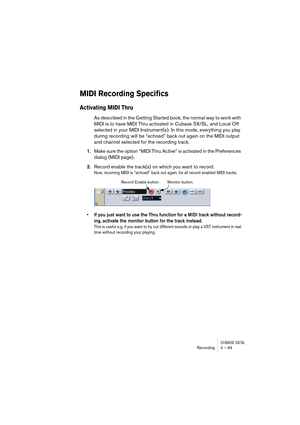 Page 69CUBASE SX/SLRecording4 – 69
MIDI Recording Specifics
Activating MIDI Thru
As described in the Getting Started book, the normal way to work with 
MIDI is to have MIDI Thru activated in Cubase SX/SL, and Local Off 
selected in your MIDI Instrument(s). In this mode, everything you play 
during recording will be “echoed” back out again on the MIDI output 
and channel selected for the recording track.
1.Make sure the option “MIDI Thru Active” is activated in the Preferences 
dialog (MIDI page).
2.Record...