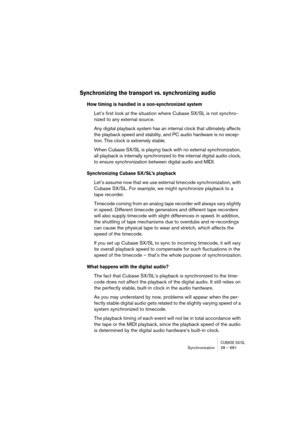 Page 681CUBASE SX/SLSynchronization 28 – 681
Synchronizing the transport vs. synchronizing audio
How timing is handled in a non-synchronized system
Let’s first look at the situation where Cubase SX/SL is not synchro-
nized to any external source.
Any digital playback system has an internal clock that ultimately affects 
the playback speed and stability, and PC audio hardware is no excep-
tion. This clock is extremely stable.
When Cubase SX/SL is playing back with no external synchronization, 
all playback is...