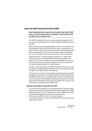 Page 683CUBASE SX/SLSynchronization 28 – 683
About the ASIO Positioning Protocol (APP)
ASIO Positioning Protocol requires audio hardware with specific ASIO 
drivers. As of this writing, APP is not available for audio hardware with 
non-ASIO drivers under Mac OS X.
The ASIO Positioning Protocol is a technology that expands on the 
type of sync described above and makes sample accurate positioning 
possible.
When transferring audio digitally between devices, it is important that 
synchronization using word clock...