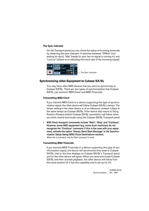 Page 689CUBASE SX/SLSynchronization 28 – 689
The Sync indicator
On the Transport panel you can check the status of incoming timecode 
by observing the sync indicator. It switches between “Offline” (not 
waiting for sync), “Idle” (ready for sync but no signal is coming in), and 
“Lock xx” (where xx is indicating the frame rate of the incoming signal).
Synchronizing other Equipment to Cubase SX/SL
You may have other MIDI devices that you want to synchronize to 
Cubase SX/SL. There are two types of synchronization...