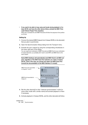 Page 690CUBASE SX/SL28 – 690 Synchronization
• If you want to be able to loop, jump and locate during playback in Cu-
base SX/SL and have the other device follow, activate the MIDI Time-
code Follows Project Time checkbox.
When this is activated the sent MIDI Timecode will follow the sequencer time position 
at all times.
Setting Up
1.Connect the desired MIDI Outputs from Cubase SX/SL to the device(s) 
that you plan to synchronize.
2.Open the Synchronization Setup dialog from the Transport menu.
3.Activate the...