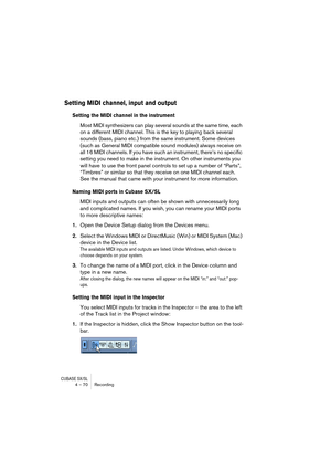 Page 70CUBASE SX/SL4 – 70 Recording
Setting MIDI channel, input and output
Setting the MIDI channel in the instrument
Most MIDI synthesizers can play several sounds at the same time, each 
on a different MIDI channel. This is the key to playing back several 
sounds (bass, piano etc.) from the same instrument. Some devices 
(such as General MIDI compatible sound modules) always receive on 
all 16 MIDI channels. If you have such an instrument, there’s no specific 
setting you need to make in the instrument. On...