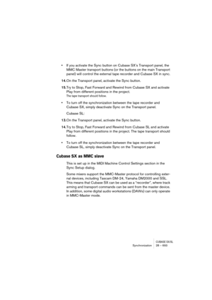 Page 693CUBASE SX/SLSynchronization 28 – 693
•If you activate the Sync button on Cubase SX’s Transport panel, the 
MMC Master transport buttons (or the buttons on the main Transport 
panel) will control the external tape recorder and Cubase SX in sync.
14.On the Transport panel, activate the Sync button.
15.Try to Stop, Fast Forward and Rewind from Cubase SX and activate 
Play from different positions in the project. 
The tape transport should follow.
•To turn off the synchronization between the tape recorder...