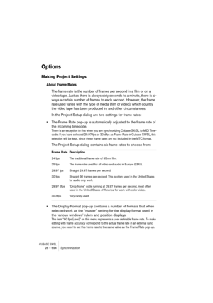 Page 694CUBASE SX/SL28 – 694 Synchronization
Options
Making Project Settings
About Frame Rates
The frame rate is the number of frames per second in a film or on a 
video tape. Just as there is always sixty seconds to a minute, there is al-
ways a certain number of frames to each second. However, the frame 
rate used varies with the type of media (film or video), which country 
the video tape has been produced in, and other circumstances.
In the Project Setup dialog are two settings for frame rates:
•The Frame...