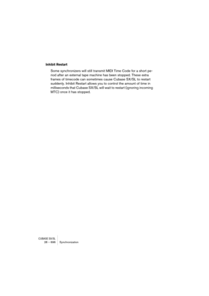 Page 696CUBASE SX/SL28 – 696 Synchronization
Inhibit Restart
Some synchronizers will still transmit MIDI Time Code for a short pe-
riod after an external tape machine has been stopped. These extra 
frames of timecode can sometimes cause Cubase SX/SL to restart 
suddenly. Inhibit Restart allows you to control the amount of time in 
milliseconds that Cubase SX/SL will wait to restart (ignoring incoming 
MTC) once it has stopped. 