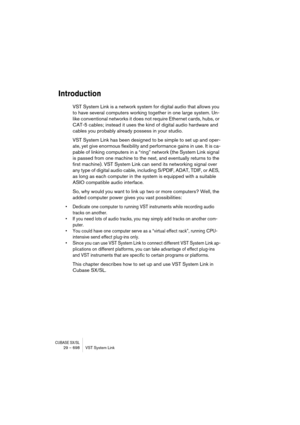 Page 698CUBASE SX/SL29 – 698 VST System Link
Introduction
VST System Link is a network system for digital audio that allows you 
to have several computers working together in one large system. Un-
like conventional networks it does not require Ethernet cards, hubs, or 
CAT-5 cables; instead it uses the kind of digital audio hardware and 
cables you probably already possess in your studio.
VST System Link has been designed to be simple to set up and oper-
ate, yet give enormous flexibility and performance gains...