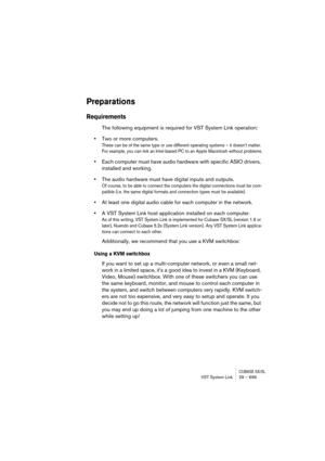 Page 699CUBASE SX/SLVST System Link 29 – 699
Preparations
Requirements
The following equipment is required for VST System Link operation:
•Two or more computers.
These can be of the same type or use different operating systems – it doesn’t matter. 
For example, you can link an Intel-based PC to an Apple Macintosh without problems.
•Each computer must have audio hardware with specific ASIO drivers, 
installed and working.
•The audio hardware must have digital inputs and outputs.
Of course, to be able to connect...