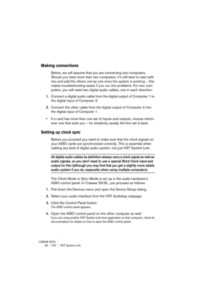 Page 700CUBASE SX/SL29 – 700 VST System Link
Making connections
Below, we will assume that you are connecting two computers. 
Should you have more than two computers, it’s still best to start with 
two and add the others one by one once the system is working – this 
makes troubleshooting easier if you run into problems. For two com-
puters, you will need two digital audio cables, one in each direction:
1.Connect a digital audio cable from the digital output of Computer 1 to 
the digital input of Computer 2....