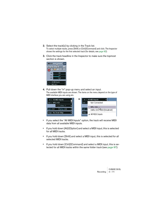 Page 71CUBASE SX/SLRecording4 – 71
2.Select the track(s) by clicking in the Track list.
To select multiple tracks, press [Shift] or [Ctrl]/[Command] and click. The Inspector 
shows the settings for the first selected track (for details, see page 92).
3.Click the track headline in the Inspector to make sure the topmost 
section is shown.
4.Pull down the “in” pop-up menu and select an input.
The available MIDI inputs are shown. The items on the menu depend on the type of 
MIDI interface you are using etc. 
•If...