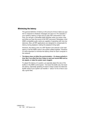 Page 702CUBASE SX/SL29 – 702 VST System Link
Minimizing the latency
The general definition of latency is the amount of time it takes any sys-
tem to respond to whatever messages are sent to it. For example, if 
your system’s latency is high and you play VST instruments in real 
time, you will get a noticeable delay between when you press a key 
and when you hear the sound of the VST instrument. Nowadays, most 
ASIO-compatible audio cards are capable of operating with very low 
latencies. Also, all VST...