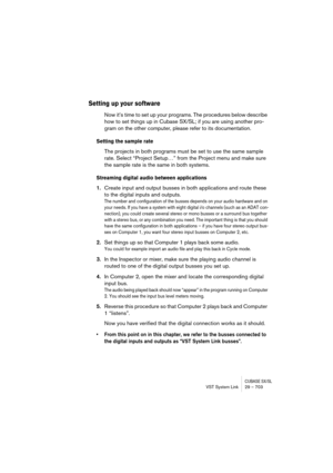 Page 703CUBASE SX/SLVST System Link 29 – 703
Setting up your software
Now it’s time to set up your programs. The procedures below describe 
how to set things up in Cubase SX/SL; if you are using another pro-
gram on the other computer, please refer to its documentation.
Setting the sample rate
The projects in both programs must be set to use the same sample 
rate. Select “Project Setup…” from the Project menu and make sure 
the sample rate is the same in both systems.
Streaming digital audio between...