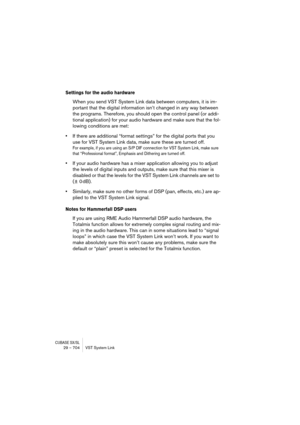Page 704CUBASE SX/SL29 – 704 VST System Link
Settings for the audio hardware
When you send VST System Link data between computers, it is im-
portant that the digital information isn’t changed in any way between 
the programs. Therefore, you should open the control panel (or addi-
tional application) for your audio hardware and make sure that the fol-
lowing conditions are met:
•If there are additional “format settings” for the digital ports that you 
use for VST System Link data, make sure these are turned off....