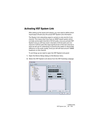 Page 705CUBASE SX/SLVST System Link 29 – 705
Activating VST System Link
After setting up the inputs and outputs, you now need to define which 
input/output should carry the actual VST System Link information.
The System Link networking signal is carried on only one bit of one 
channel. This means that if you have an ADAT based system which 
normally carries eight channels of 24-bit audio, once you activate VST 
System Link you will have seven channels of 24-bit audio and one 
channel of 23-bit audio (the least...