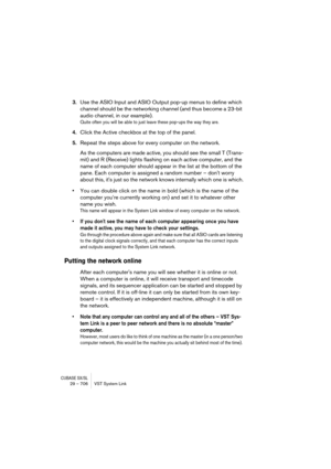Page 706CUBASE SX/SL29 – 706 VST System Link
3.Use the ASIO Input and ASIO Output pop-up menus to define which 
channel should be the networking channel (and thus become a 23-bit 
audio channel, in our example).
Quite often you will be able to just leave these pop-ups the way they are. 
4.Click the Active checkbox at the top of the panel.
5.Repeat the steps above for every computer on the network. 
As the computers are made active, you should see the small T (Trans-
mit) and R (Receive) lights flashing on each...