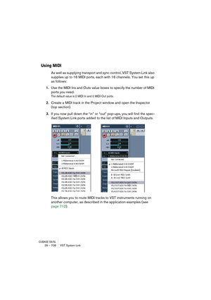 Page 708CUBASE SX/SL29 – 708 VST System Link
Using MIDI
As well as supplying transport and sync control, VST System Link also 
supplies up to 16 MIDI ports, each with 16 channels. You set this up 
as follows:
1.Use the MIDI Ins and Outs value boxes to specify the number of MIDI 
ports you need.
The default value is 0 MIDI In and 0 MIDI Out ports.
2.Create a MIDI track in the Project window and open the Inspector 
(top section).
3.If you now pull down the “in” or “out” pop-ups, you will find the spec-
ified...