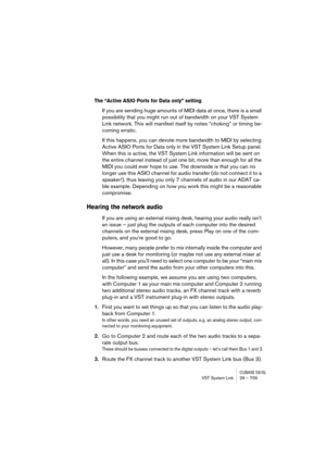 Page 709CUBASE SX/SLVST System Link 29 – 709
The “Active ASIO Ports for Data only” setting
If you are sending huge amounts of MIDI data at once, there is a small 
possibility that you might run out of bandwidth on your VST System 
Link network. This will manifest itself by notes “choking” or timing be-
coming erratic.
If this happens, you can devote more bandwidth to MIDI by selecting 
Active ASIO Ports for Data only in the VST System Link Setup panel. 
When this is active, the VST System Link information will...