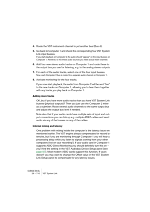Page 710CUBASE SX/SL29 – 710 VST System Link
4.Route the VST instrument channel to yet another bus (Bus 4).
5.Go back to Computer 1 and check the corresponding four VST System 
Link input busses.
If you start playback on Computer 2, the audio should “appear” on the input busses on 
Computer 1. However, to mix these audio sources you need actual mixer channels:
6.Add four new stereo audio tracks on Computer 1 and route these to 
the output bus you use for listening, e.g. to the analog stereo outputs.
7.For each...